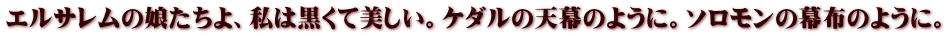 エルサレムの娘たちよ、私は黒くて美しい。ケダルの天幕のように。ソロモンの幕布のように。